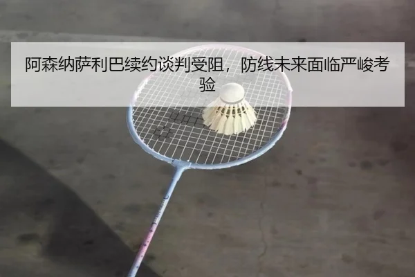 阿森纳萨利巴续约谈判受阻，防线未来面临严峻考验（ayx.com）